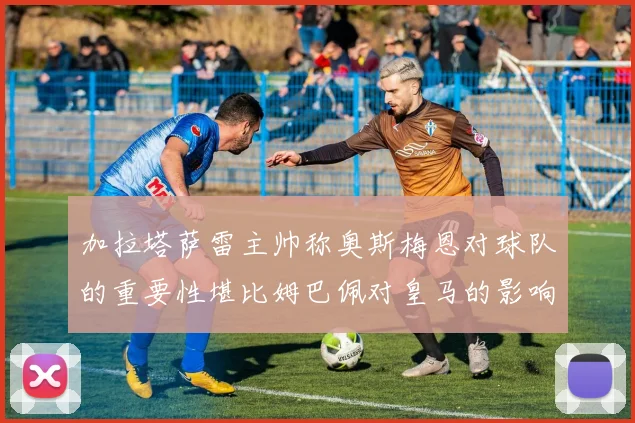 加拉塔萨雷主帅称奥斯梅恩对球队的重要性堪比姆巴佩对皇马的影响