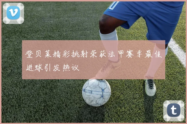登贝莱精彩挑射荣获法甲赛季最佳进球引发热议
