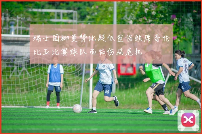 瑞士国脚曼赞比疑似重伤缺席哥伦比亚比赛球队面临伤病危机