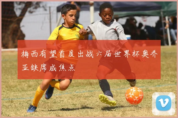 梅西有望首度出战六届世界杯奥乔亚缺席成焦点