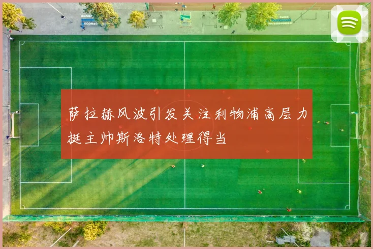 萨拉赫风波引发关注利物浦高层力挺主帅斯洛特处理得当