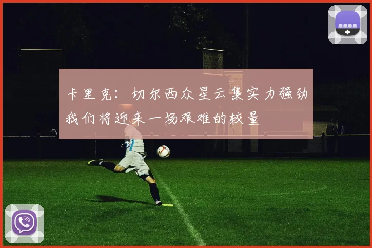 卡里克：切尔西众星云集实力强劲我们将迎来一场艰难的较量