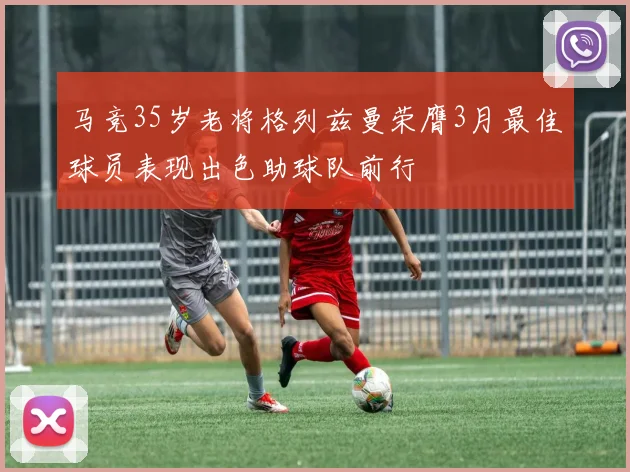 马竞35岁老将格列兹曼荣膺3月最佳球员表现出色助球队前行