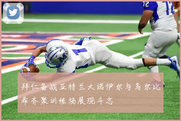 拜仁备战亚特兰大诺伊尔与乌尔比希齐聚训练场展现斗志
