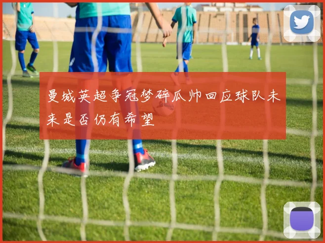曼城英超争冠梦碎瓜帅回应球队未来是否仍有希望