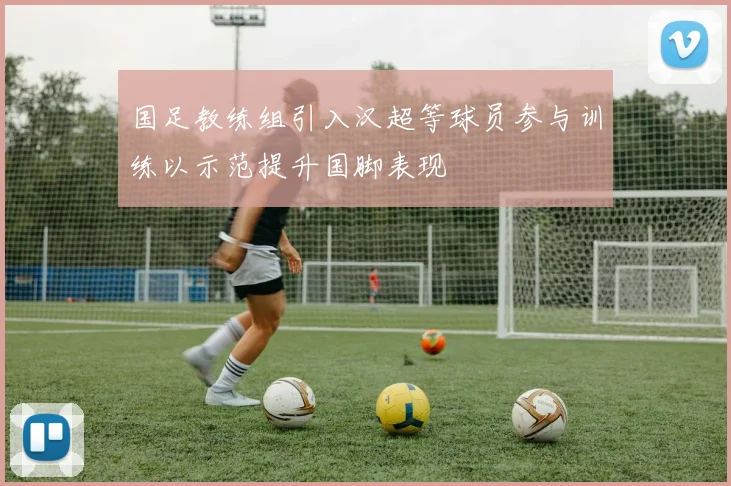 国足教练组引入汉超等球员参与训练以示范提升国脚表现