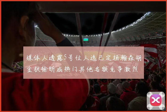 媒体人透露5号位人选已定杨瀚森胡金秋徐昕成热门其他名额竞争激烈