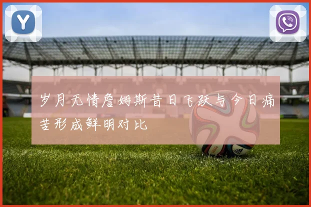 岁月无情詹姆斯昔日飞跃与今日痛苦形成鲜明对比